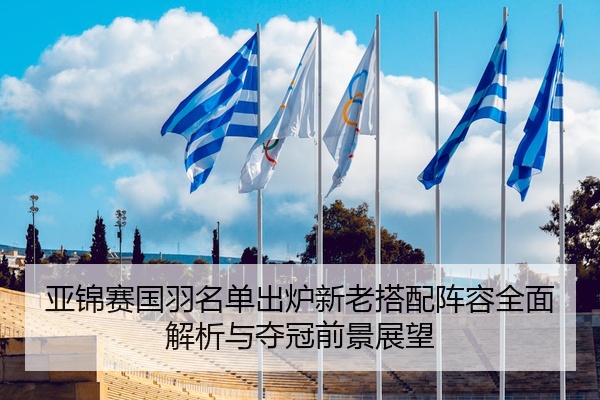 亚锦赛国羽名单出炉新老搭配阵容全面解析与夺冠前景展望