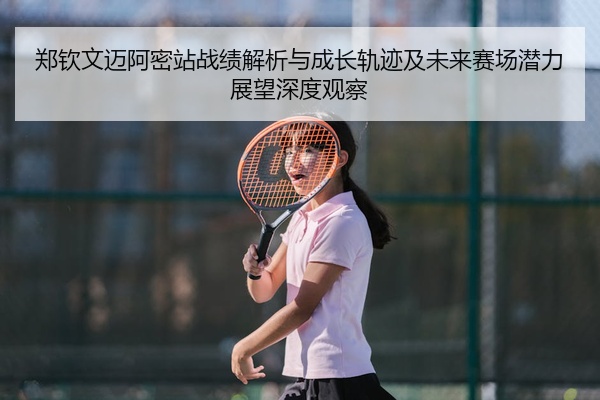 郑钦文迈阿密站战绩解析与成长轨迹及未来赛场潜力展望深度观察