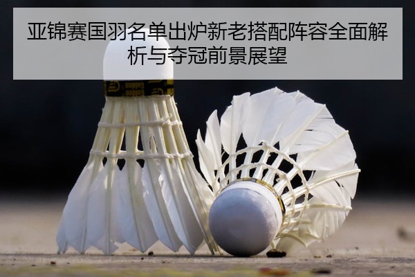 亚锦赛国羽名单出炉新老搭配阵容全面解析与夺冠前景展望