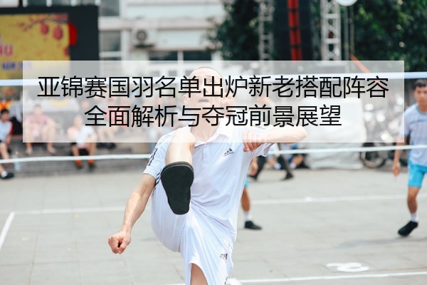 亚锦赛国羽名单出炉新老搭配阵容全面解析与夺冠前景展望
