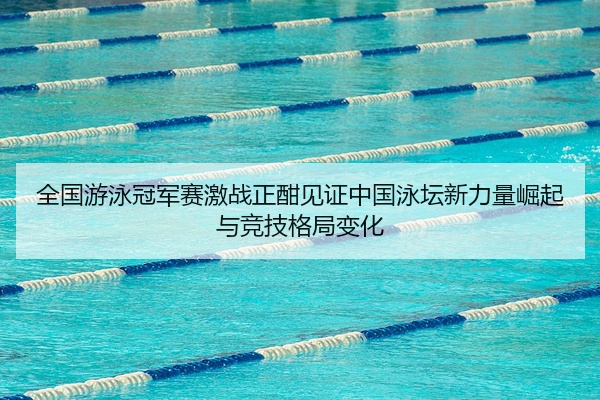 全国游泳冠军赛激战正酣见证中国泳坛新力量崛起与竞技格局变化