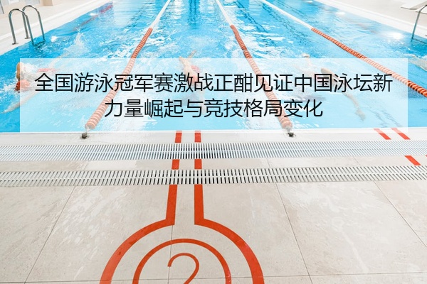 全国游泳冠军赛激战正酣见证中国泳坛新力量崛起与竞技格局变化