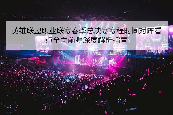 英雄联盟职业联赛春季总决赛赛程时间对阵看点全面前瞻深度解析指南