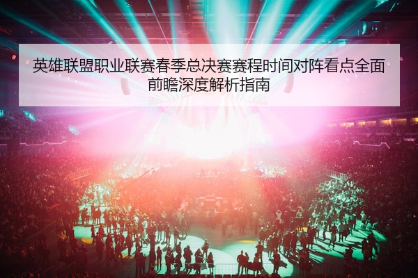 英雄联盟职业联赛春季总决赛赛程时间对阵看点全面前瞻深度解析指南