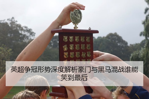 英超争冠形势深度解析豪门与黑马混战谁能笑到最后