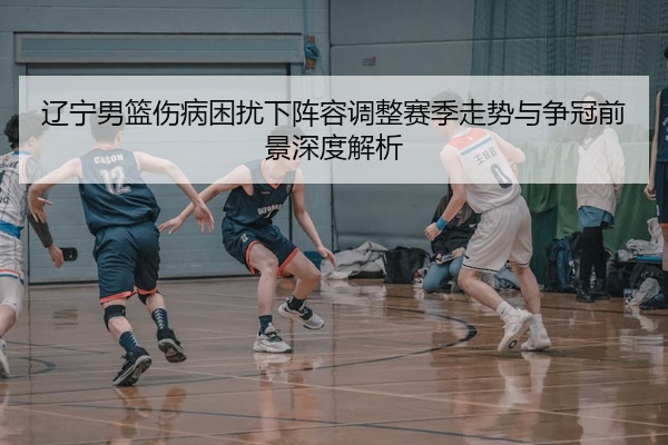 辽宁男篮伤病困扰下阵容调整赛季走势与争冠前景深度解析