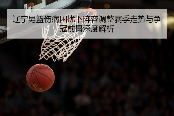 辽宁男篮伤病困扰下阵容调整赛季走势与争冠前景深度解析