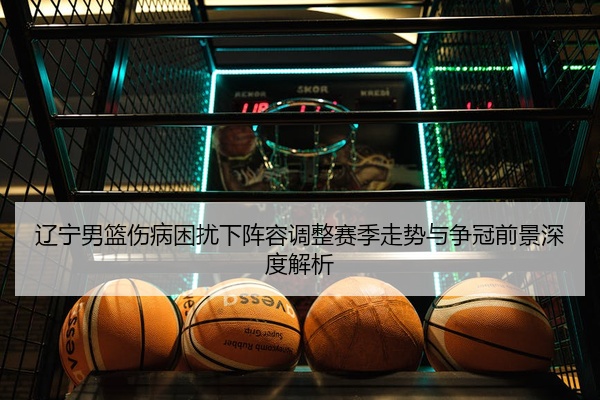 辽宁男篮伤病困扰下阵容调整赛季走势与争冠前景深度解析