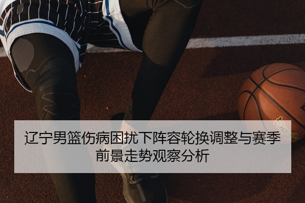 辽宁男篮伤病困扰下阵容轮换调整与赛季前景走势观察分析
