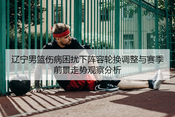 辽宁男篮伤病困扰下阵容轮换调整与赛季前景走势观察分析