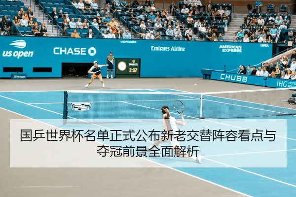 国乒世界杯名单正式公布新老交替阵容看点与夺冠前景全面解析