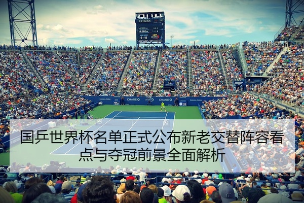 国乒世界杯名单正式公布新老交替阵容看点与夺冠前景全面解析