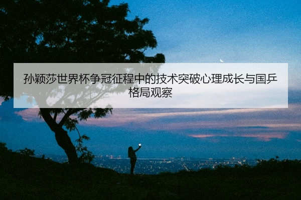 孙颖莎世界杯争冠征程中的技术突破心理成长与国乒格局观察