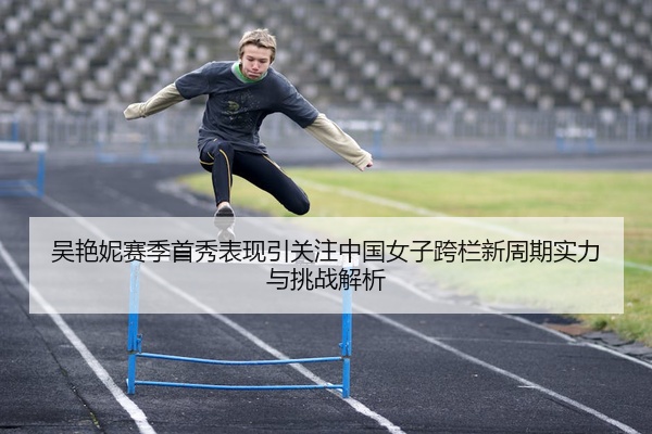 吴艳妮赛季首秀表现引关注中国女子跨栏新周期实力与挑战解析