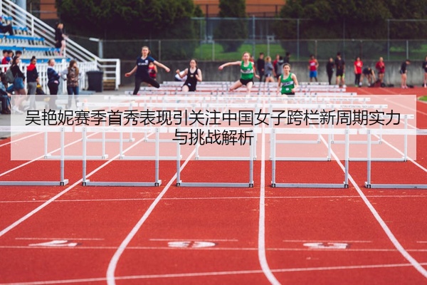 吴艳妮赛季首秀表现引关注中国女子跨栏新周期实力与挑战解析