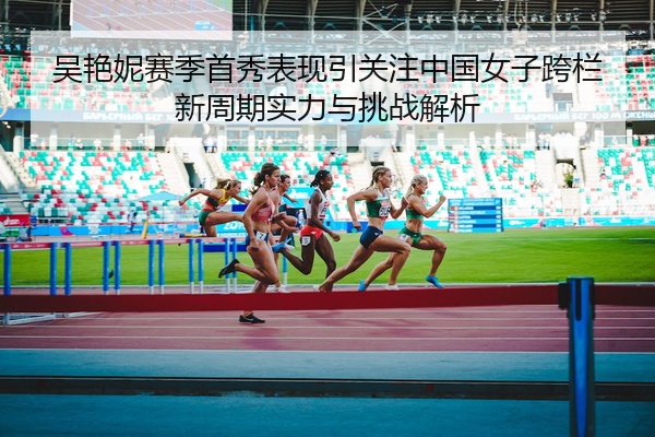吴艳妮赛季首秀表现引关注中国女子跨栏新周期实力与挑战解析
