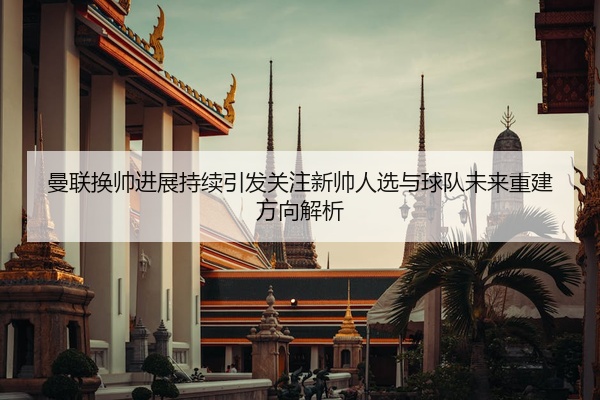 曼联换帅进展持续引发关注新帅人选与球队未来重建方向解析