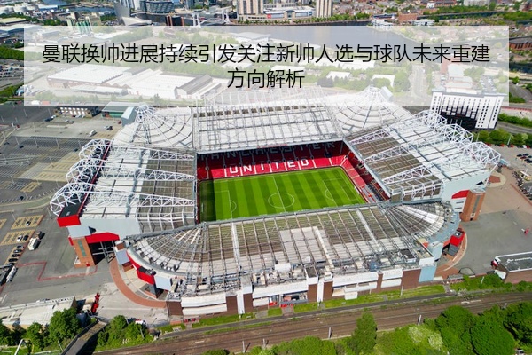 曼联换帅进展持续引发关注新帅人选与球队未来重建方向解析