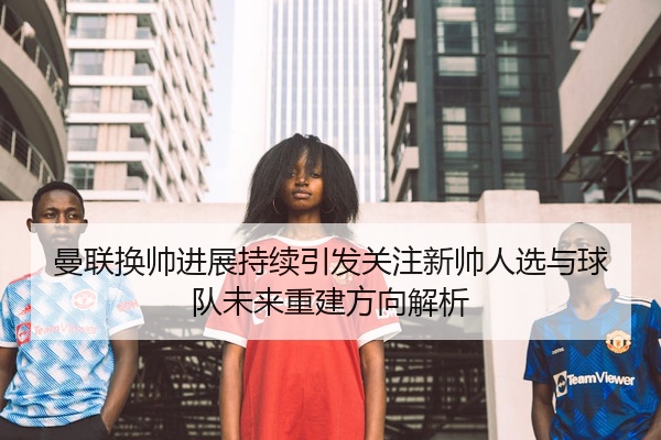 曼联换帅进展持续引发关注新帅人选与球队未来重建方向解析