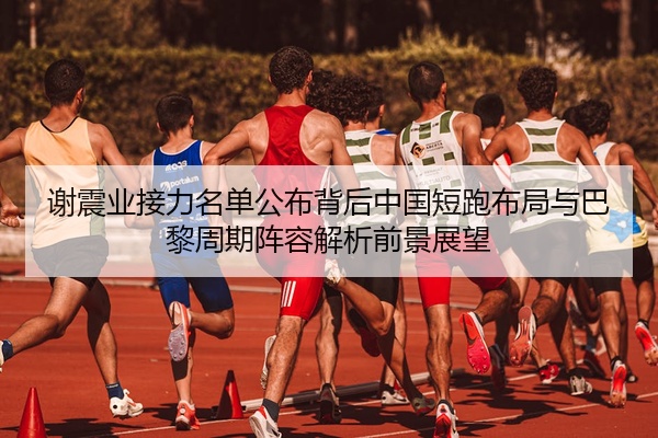 谢震业接力名单公布背后中国短跑布局与巴黎周期阵容解析前景展望