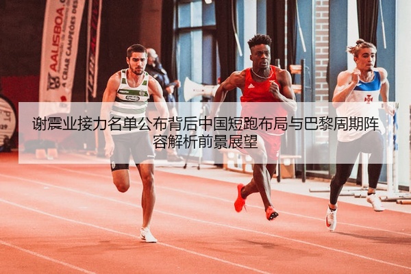 谢震业接力名单公布背后中国短跑布局与巴黎周期阵容解析前景展望
