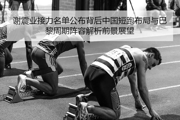 谢震业接力名单公布背后中国短跑布局与巴黎周期阵容解析前景展望
