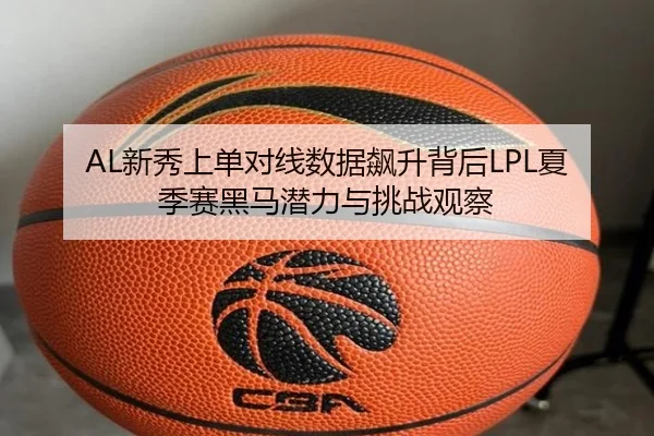AL新秀上单对线数据飙升背后LPL夏季赛黑马潜力与挑战观察