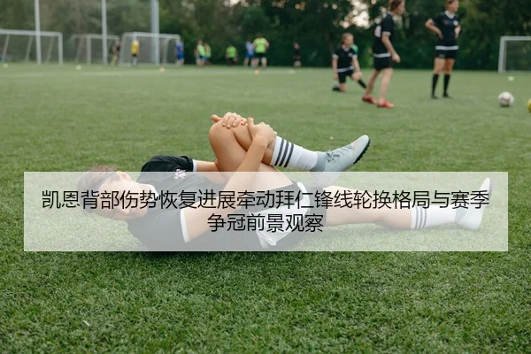 凯恩背部伤势恢复进展牵动拜仁锋线轮换格局与赛季争冠前景观察