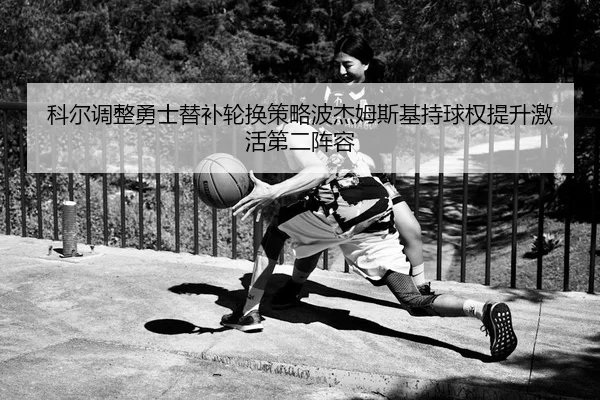科尔调整勇士替补轮换策略波杰姆斯基持球权提升激活第二阵容
